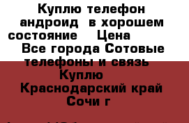 Куплю телефон андроид, в хорошем состояние  › Цена ­ 1 000 - Все города Сотовые телефоны и связь » Куплю   . Краснодарский край,Сочи г.